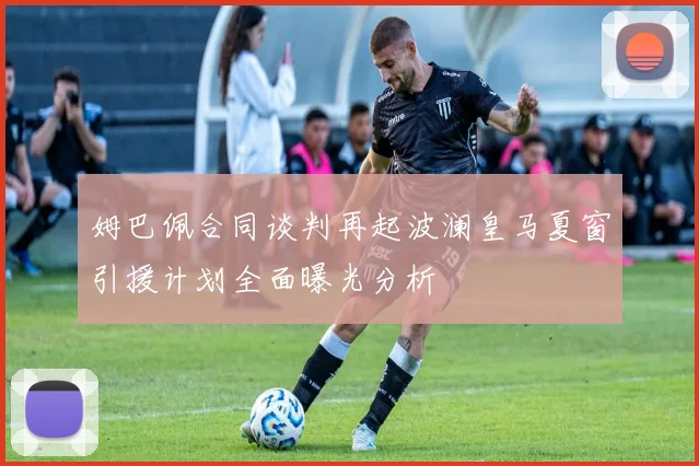 姆巴佩合同谈判再起波澜皇马夏窗引援计划全面曝光分析