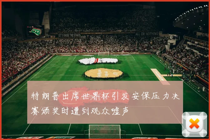 特朗普出席世界杯引发安保压力决赛颁奖时遭到观众嘘声