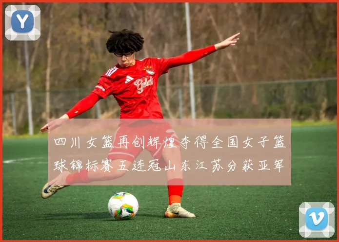 四川女篮再创辉煌夺得全国女子篮球锦标赛五连冠山东江苏分获亚军季军荣誉