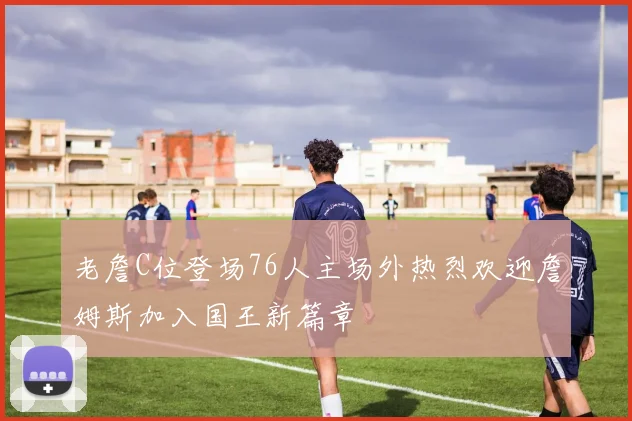 老詹C位登场76人主场外热烈欢迎詹姆斯加入国王新篇章