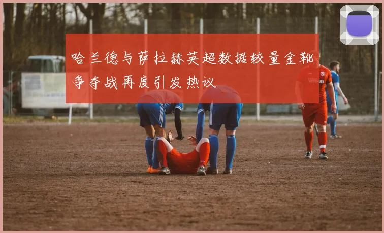 哈兰德与萨拉赫英超数据较量金靴争夺战再度引发热议