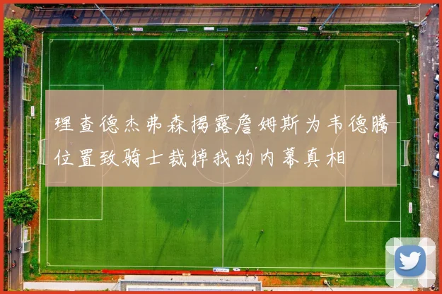 理查德杰弗森揭露詹姆斯为韦德腾位置致骑士裁掉我的内幕真相