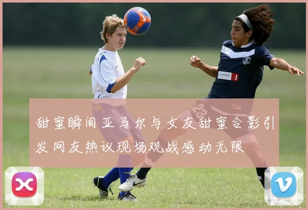 甜蜜瞬间亚马尔与女友甜蜜合影引发网友热议现场观战感动无限
