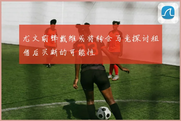 尤文前锋戴维或将转会马竞探讨租借后买断的可能性