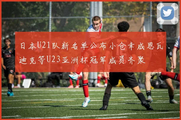 日本U21队新名单公布小仓幸成恩瓦迪克等U23亚洲杯冠军成员齐聚