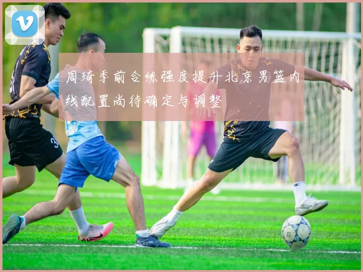周琦季前合练强度提升北京男篮内线配置尚待确定与调整