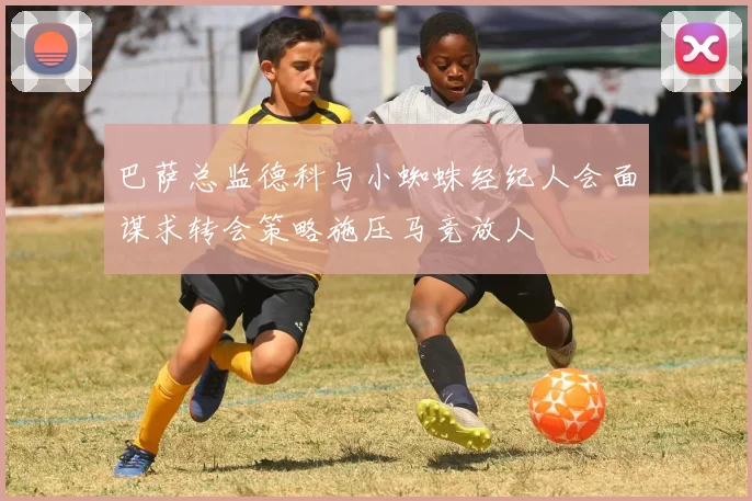 巴萨总监德科与小蜘蛛经纪人会面谋求转会策略施压马竞放人