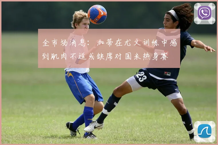 全市场消息：加蒂在尤文训练中感到肌肉不适或缺席对国米热身赛