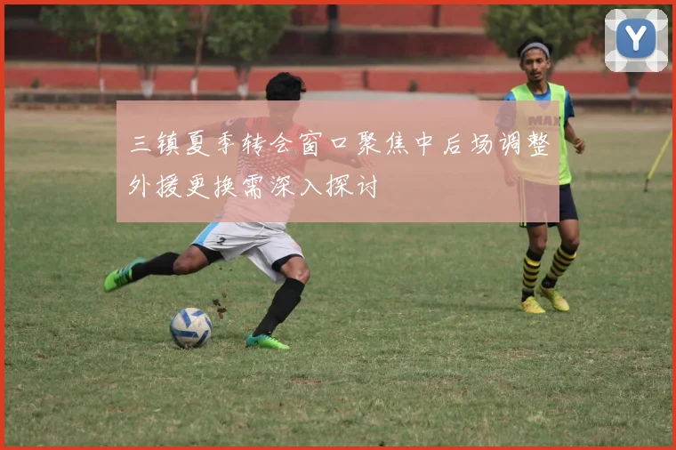 三镇夏季转会窗口聚焦中后场调整外援更换需深入探讨