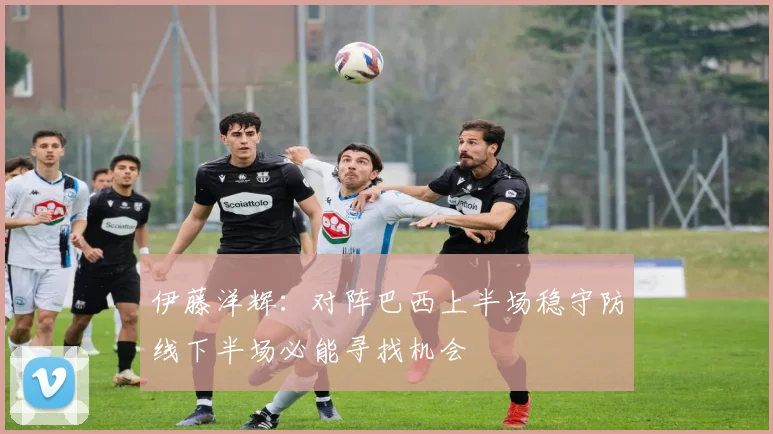 伊藤洋辉：对阵巴西上半场稳守防线下半场必能寻找机会