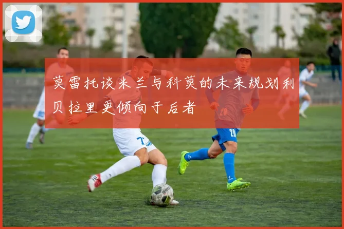 莫雷托谈米兰与科莫的未来规划利贝拉里更倾向于后者