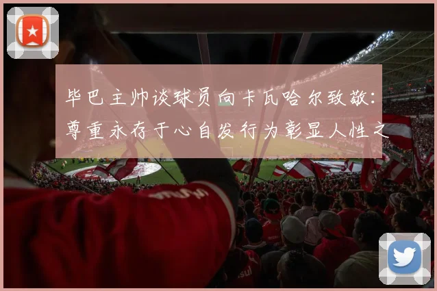 毕巴主帅谈球员向卡瓦哈尔致敬：尊重永存于心自发行为彰显人性之美