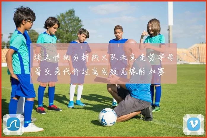 埃文特纳分析热火队未来走势字母哥交易代价过高或致无缘附加赛