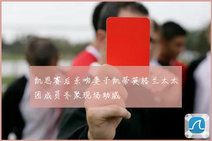 凯恩赛后亲吻妻子凯蒂英格兰太太团成员齐聚现场助威