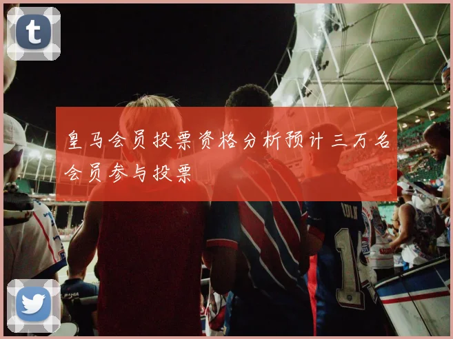 皇马会员投票资格分析预计三万名会员参与投票