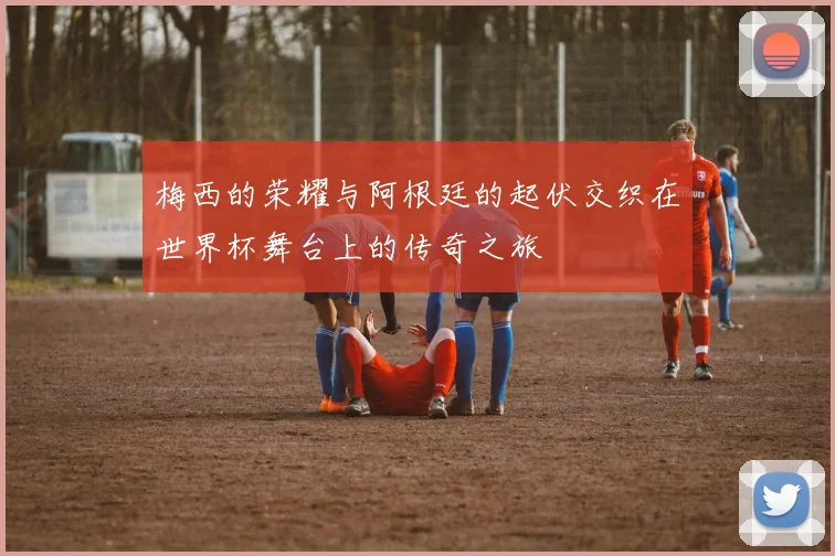梅西的荣耀与阿根廷的起伏交织在世界杯舞台上的传奇之旅