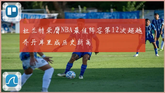 杜兰特荣膺NBA最佳阵容第12次超越乔丹库里成历史新高
