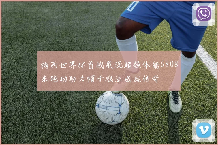 梅西世界杯首战展现超强体能6808米跑动助力帽子戏法成就传奇