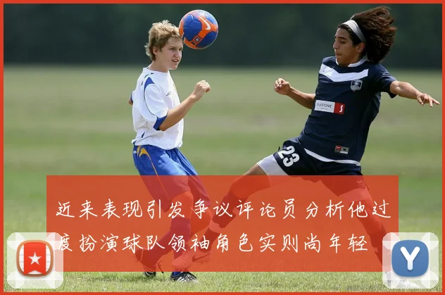近来表现引发争议评论员分析他过度扮演球队领袖角色实则尚年轻