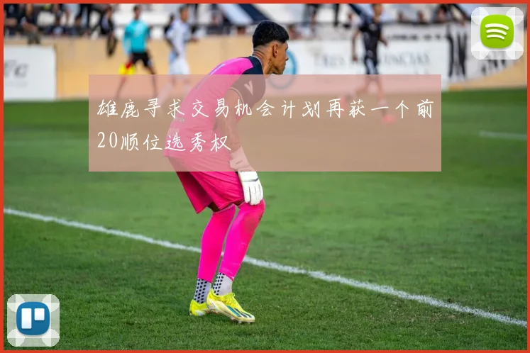 雄鹿寻求交易机会计划再获一个前20顺位选秀权