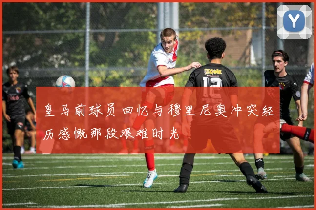 皇马前球员回忆与穆里尼奥冲突经历感慨那段艰难时光