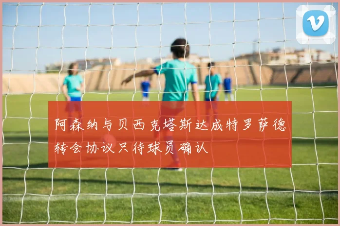 阿森纳与贝西克塔斯达成特罗萨德转会协议只待球员确认
